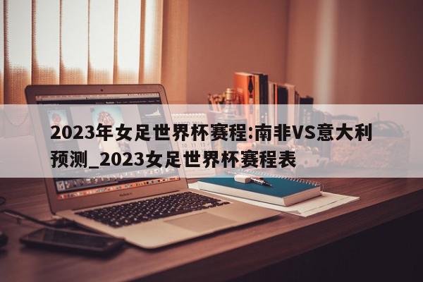 2023年女足世界杯赛程:南非VS意大利预测_2023女足世界杯赛程表