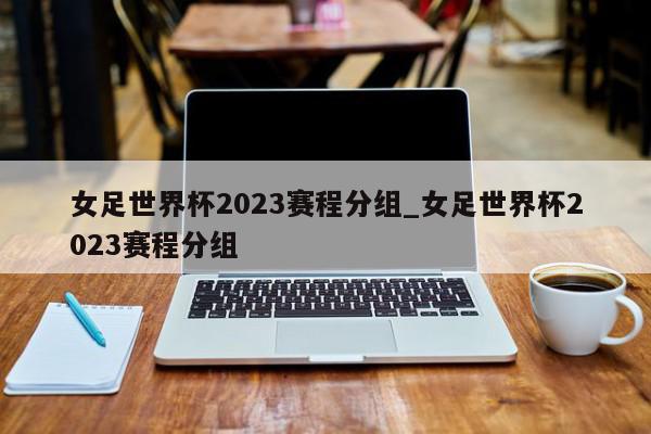 女足世界杯2023赛程分组_女足世界杯2023赛程分组