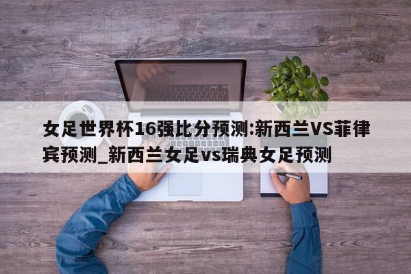 女足世界杯16强比分预测:新西兰VS菲律宾预测_新西兰女足vs瑞典女足预测