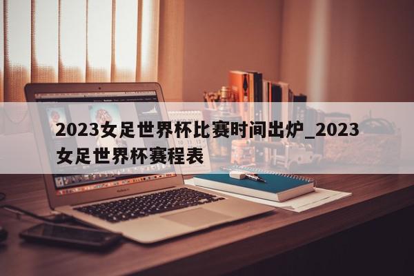 2023女足世界杯比赛时间出炉_2023女足世界杯赛程表