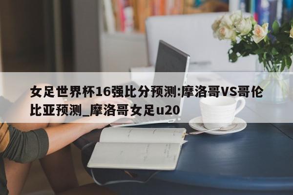 女足世界杯16强比分预测:摩洛哥VS哥伦比亚预测_摩洛哥女足u20