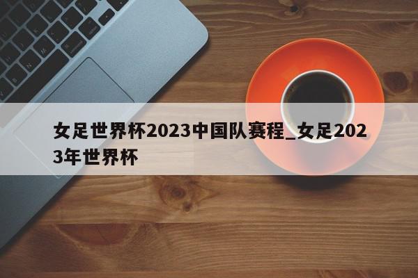 女足世界杯2023中国队赛程_女足2023年世界杯