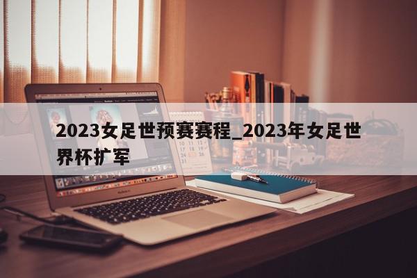 2023女足世预赛赛程_2023年女足世界杯扩军