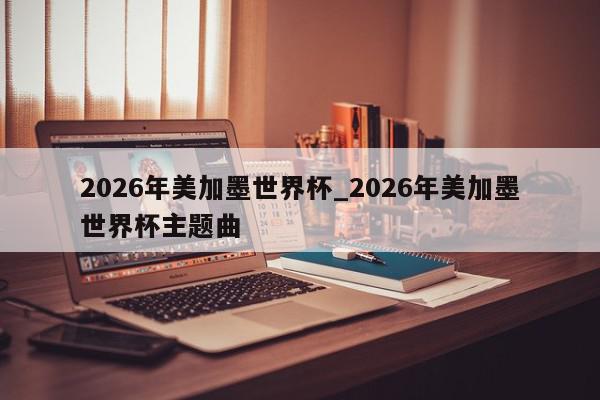 2026年美加墨世界杯_2026年美加墨世界杯主题曲