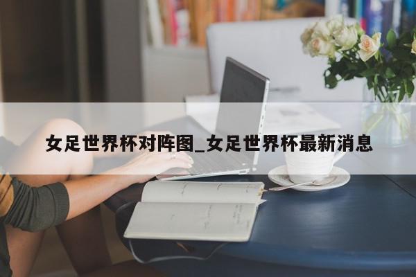 女足世界杯对阵图_女足世界杯最新消息