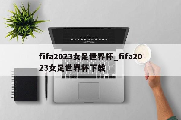 fifa2023女足世界杯_fifa2023女足世界杯下载