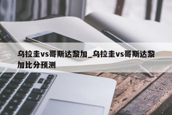 乌拉圭vs哥斯达黎加_乌拉圭vs哥斯达黎加比分预测