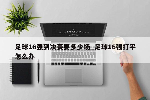 足球16强到决赛要多少场_足球16强打平怎么办