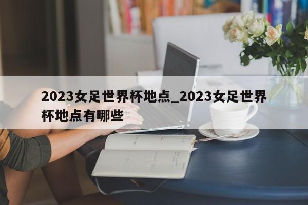 2023女足世界杯地点_2023女足世界杯地点有哪些