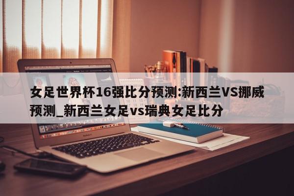 女足世界杯16强比分预测:新西兰VS挪威预测_新西兰女足vs瑞典女足比分