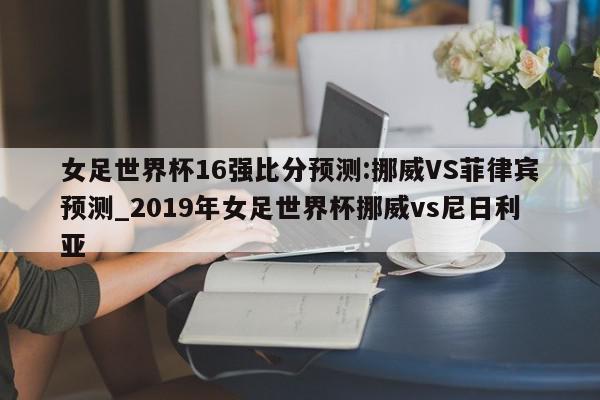 女足世界杯16强比分预测:挪威VS菲律宾预测_2019年女足世界杯挪威vs尼日利亚