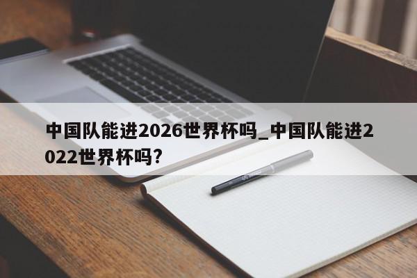 中国队能进2026世界杯吗_中国队能进2022世界杯吗?