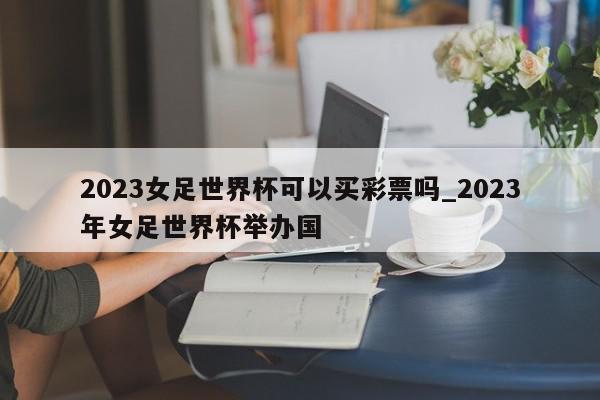 2023女足世界杯可以买彩票吗_2023年女足世界杯举办国