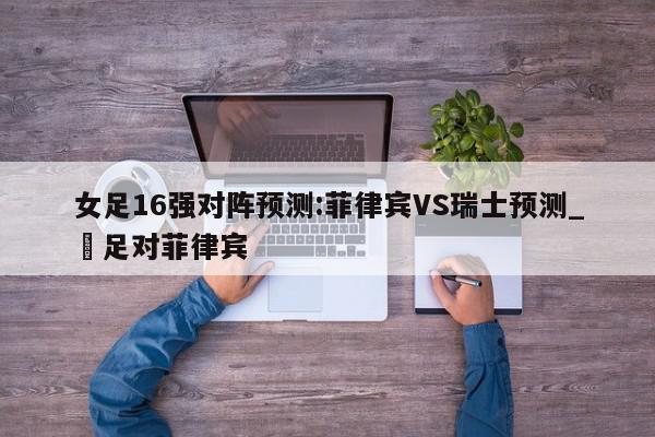 女足16强对阵预测:菲律宾VS瑞士预测_囯足对菲律宾