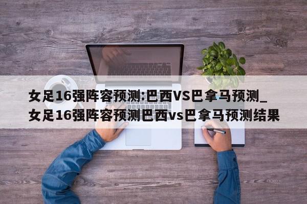 女足16强阵容预测:巴西VS巴拿马预测_女足16强阵容预测巴西vs巴拿马预测结果