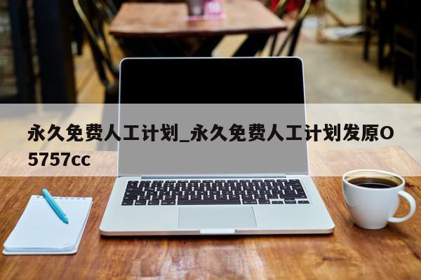 永久免费人工计划_永久免费人工计划发原O5757cc