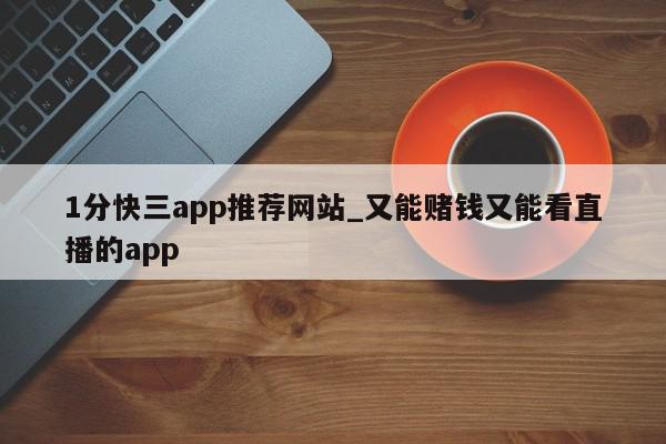 1分快三app推荐网站_又能赌钱又能看直播的app